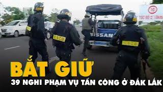 Vụ tấn công 2 trụ sở UBND xã ở Đắk Lắk: Đã có 39 nghi phạm bị bắt giữ và ra đầu thú